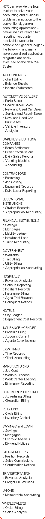 NCR can provide the total 
   system to solve your 
   accounting and business 
   problems. In addition to the 
   conventional, general 
   accounting applications - 
   payroll with its related tax 
   reporting, accounts 
   receivable, accounts 
   payable and general ledger - 
   the following and many 
   more specialized application 
   programs are easily 
   executed on the NCR 299 
   System.

   ACCOUNTANTS 
   o Client Billing 
   o Balance Sheets 
   o Income Statements 

   AUTOMOTIVE DEALERS 
   o Parts Sales 
   o Dealer Trade Sales 
   o New and Used Car Sales 
   o Service and Repair Sales 
   o New and Used Car 
      Purchases 
   o Vehicle Inventory 
      Analysis 

   BAKERIES & BOTTLING 
   COMPANIES 
   o Route Settlement 
   o Driver Commissions 
   o Daily Sales Reports 
   o Vending Machine 
      Accounting 

   CONTRACTORS 
   o Estimating 
   o Job Costing 
   o Equipment Records 
   o Daily Labor Reporting 

   EDUCATIONAL 
   INSTITUTIONS 
   o Student Records 
   o Appropriation Accounting 

   FINANCIAL INSTITUTIONS 
   o Savings 
   o Mortgages 
   o Liability Ledger 
   o Installment Loan 
   o Trust Accounting 

   GOVERNMENT 
   o Warrants 
   o Tax Billing 
   o Utility Billing 
   o Appropriation Accounting 

   HOSPITALS 
   o Revenue Analysis 
   o Census Reporting 
   o Inpatient Records 
   o Insurance Billing 
   o Aged Trial Balance 
   o Delinquent Notices 

   HOTELS 
   o City Ledger 
   o Department Cost Records 

   INSURANCE AGENCIES 
   o Premium Billing 
   o Account Current 
   o Agents Commissions 

   LAW FIRMS 
   o Time Records 
   o Client Accounting 

   MANUFACTURING 
   o Job Cost 
   o Work-in-Process 
   o Work Center Loading 
   o Efficiency Reporting 

   PRINTING & PUBLISHING 
   o Advertising Billing 
   o Circulation Billing 

   RETAILING 
   o Cycle Billing 
   o Inventory Control 

   SAVINGS and LOAN 
   o Savings 
   o Mortgages 
   o Escrow Analysis 
   o Dividend Notices 

   STOCKBROKERS 
   o Position Records 
   o Sales Commissions 
   o Confirmation Notices 

   TRANSPORTATION 
   o Revenue Analysis 
   o Freight Bill Statistics 

   UNIONS 
   o Membership Accounting 

   WHOLESALERS 
   o Order Billing 
   o Sales Analysis
