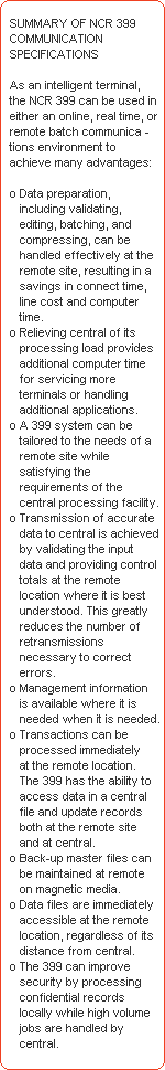 SUMMARY OF NCR 399 
   COMMUNICATION 
   SPECIFICATIONS 

   As an intelligent terminal, 
   the NCR 399 can be used in 
   either an online, real time, or 
   remote batch communica -
   tions environment to 
   achieve many advantages: 

   o Data preparation, 
      including validating, 
      editing, batching, and 
      compressing, can be 
      handled effectively at the 
      remote site, resulting in a 
      savings in connect time, 
      line cost and computer 
      time. 
   o Relieving central of its 
      processing load provides 
      additional computer time 
      for servicing more 
      terminals or handling 
      additional applications. 
   o A 399 system can be 
      tailored to the needs of a 
      remote site while 
      satisfying the 
      requirements of the 
      central processing facility. 
   o Transmission of accurate 
      data to central is achieved 
      by validating the input 
      data and providing control 
      totals at the remote 
      location where it is best 
      understood. This greatly 
      reduces the number of 
      retransmissions 
      necessary to correct 
      errors. 
   o Management information 
      is available where it is 
      needed when it is needed. 
   o Transactions can be 
      processed immediately 
      at the remote location. 
      The 399 has the ability to 
      access data in a central 
      file and update records 
      both at the remote site 
      and at central. 
   o Back-up master files can 
      be maintained at remote 
      on magnetic media. 
   o Data files are immediately 
      accessible at the remote 
      location, regardless of its 
      distance from central. 
   o The 399 can improve 
      security by processing 
      confidential records 
      locally while high volume 
      jobs are handled by 
      central.